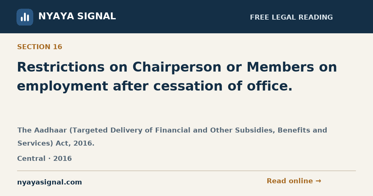 Section 16 — Restrictions on Chairperson or Members on employment after cessation of office. | The Aadhaar (Targeted Delivery of Financial and Other Subsidies, Benefits and Services) Act, 2016. | NYAYA SIGNAL