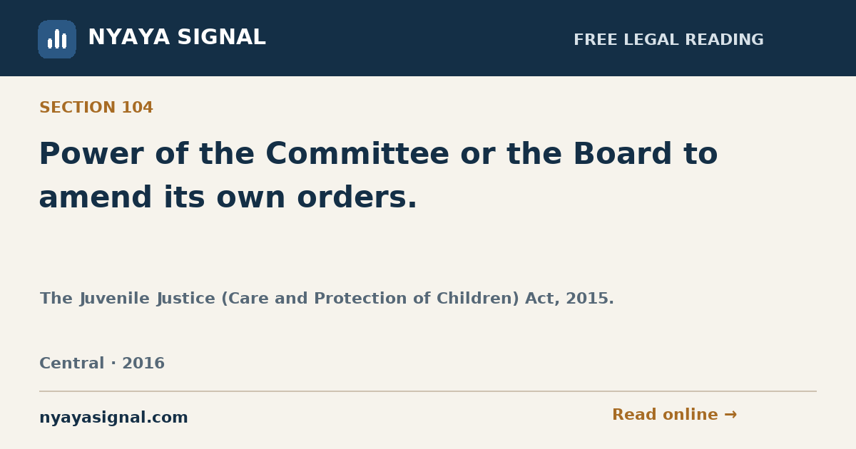 Section 104 — Power of the Committee or the Board to amend its own orders. | The Juvenile Justice (Care and Protection of Children) Act, 2015. | NYAYA SIGNAL