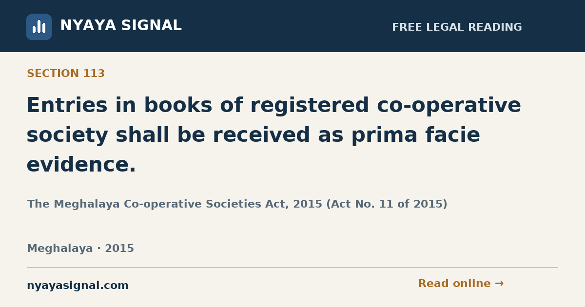 Section 113 — Entries in books of registered co-operative society shall be received as prima facie evidence. | The Meghalaya Co-operative Societies Act, 2015 (Act No. 11 of 2015) | NYAYA SIGNAL